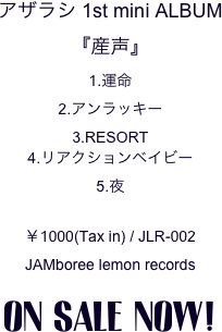 アザラシ 1st mini ALBUM
『産声』
1.運命
2.アンラッキー
3.RESORT
4.リアクションベイビー
5.夜

￥1000(Tax in) / JLR-002
JAMboree lemon records

ON SALE NOW!
