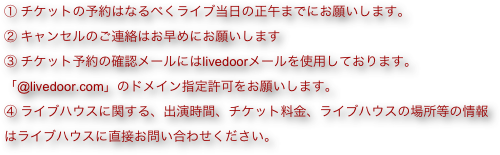① チケットの予約はなるべくライブ当日の正午までにお願いします。
② キャンセルのご連絡はお早めにお願いします
③ チケット予約の確認メールにはlivedoorメールを使用しております。「@livedoor.com」のドメイン指定許可をお願いします。
④ ライブハウスに関する、出演時間、チケット料金、ライブハウスの場所等の情報はライブハウスに直接お問い合わせください。